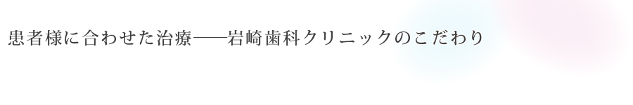 患者様に合わせた治療――<br>岩崎歯科クリニックのこだわり