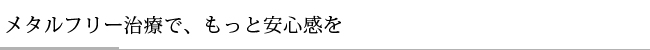 メタルフリー治療で、もっと安心感を