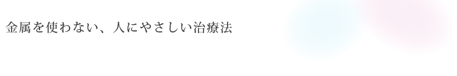 金属を使わない、<br>人にやさしい治療法