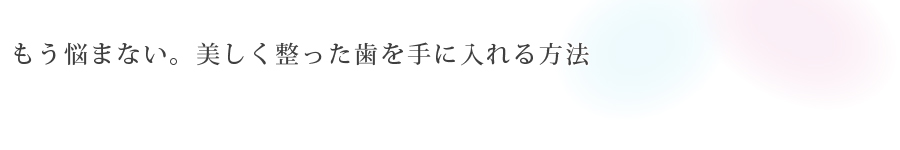 もう悩まない。<br>美しく整った歯を手に入れる方法