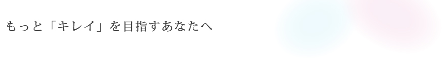 もっと「キレイ」を<br>目指すあなたへ